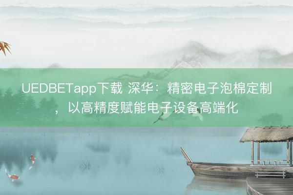 UEDBETapp下载 深华：精密电子泡棉定制，以高精度赋能电子设备高端化