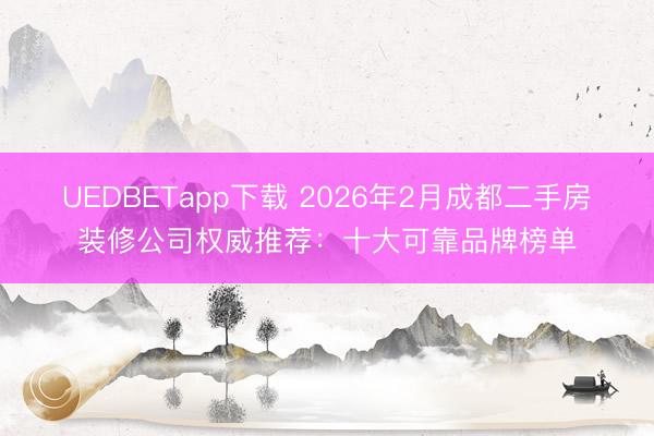 UEDBETapp下载 2026年2月成都二手房装修公司权威推荐：十大可靠品牌榜单