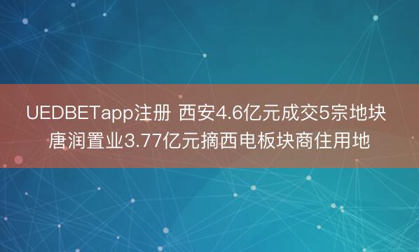 UEDBETapp注册 西安4.6亿元成交5宗地块 唐润置业3.77亿元摘西电板块商住用地