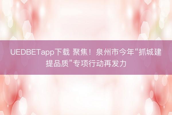 UEDBETapp下载 聚焦!泉州市今年“抓城建提品质”专项行动再发力