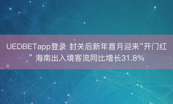 UEDBETapp登录 封关后新年首月迎来“开门红” 海南出入境客流同比增长31.8%