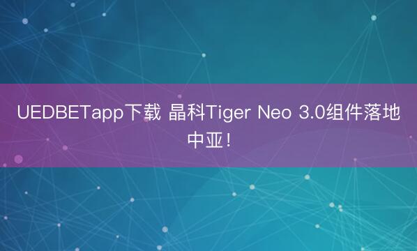 UEDBETapp下载 晶科Tiger Neo 3.0组件落地中亚！