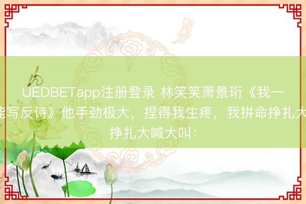 UEDBETapp注册登录 林笑笑萧景珩《我一个文盲能写反诗》他手劲极大,捏得我生疼,我拼命挣扎大喊大叫: