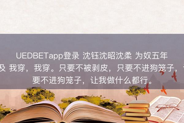 UEDBETapp登录 沈钰沈昭沈柔 为奴五年回来他们追悔莫及 我穿,我穿。只要不被剥皮,只要不进狗笼子,让我做什么都行。