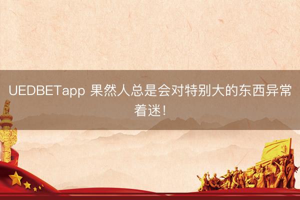 UEDBETapp 果然人总是会对特别大的东西异常着迷！