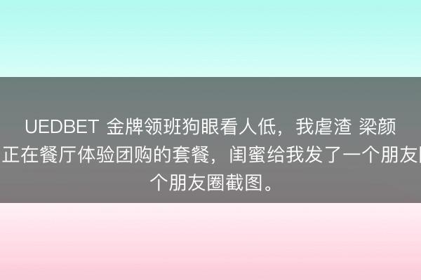 UEDBET 金牌领班狗眼看人低,我虐渣 梁颜欢赵雅 正在餐厅体验团购的套餐,闺蜜给我发了一个朋友圈截图。