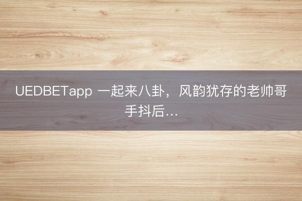 UEDBETapp 一起来八卦,风韵犹存的老帅哥手抖后…