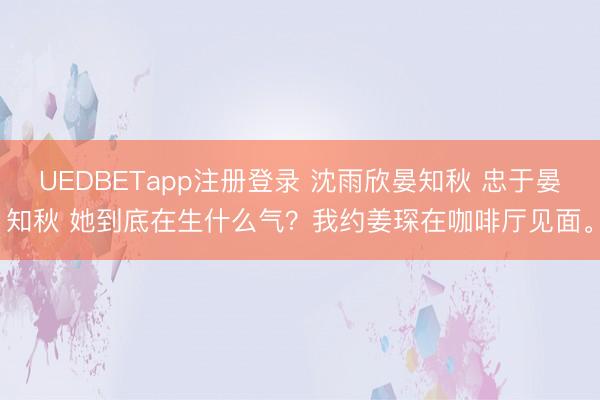 UEDBETapp注册登录 沈雨欣晏知秋 忠于晏知秋 她到底在生什么气？我约姜琛在咖啡厅见面。