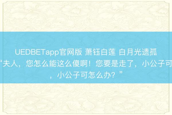 UEDBETapp官网版 萧钰白莲 白月光遗孤我选和离 “夫人，您怎么能这么傻啊！您要是走了，小公子可怎么办？”