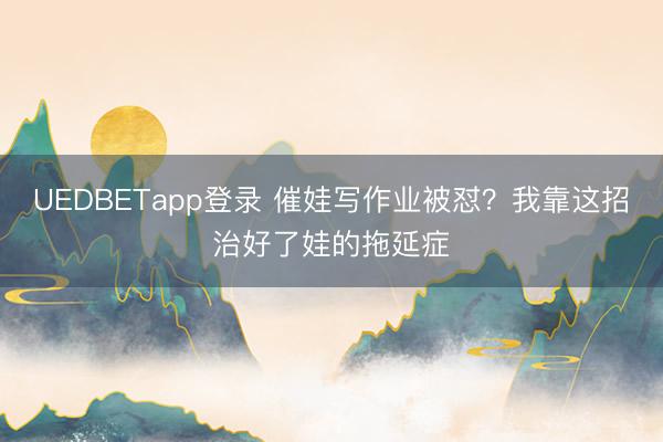 UEDBETapp登录 催娃写作业被怼？我靠这招治好了娃的拖延症