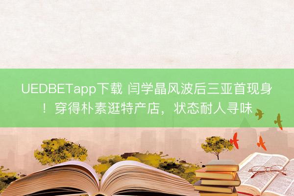 UEDBETapp下载 闫学晶风波后三亚首现身！穿得朴素逛特产店，状态耐人寻味