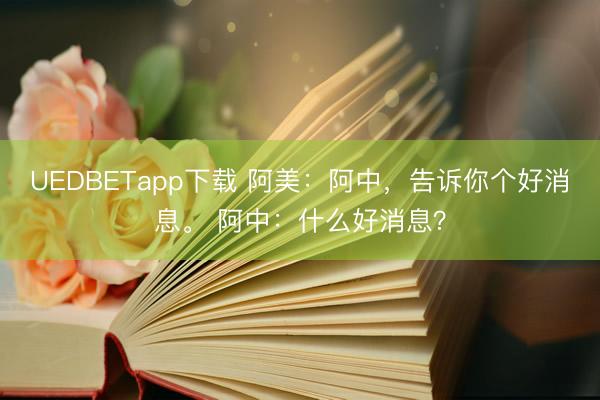 UEDBETapp下载 阿美：阿中，告诉你个好消息。 阿中：什么好消息？