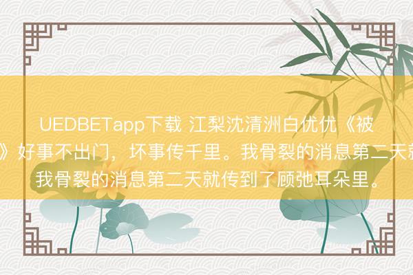 UEDBETapp下载 江梨沈清洲白优优《被阴相亲解锁男二剧本》好事不出门，坏事传千里。我骨裂的消息第二天就传到了顾弛耳朵里。