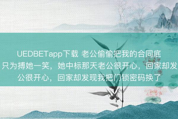 UEDBETapp下载 老公偷偷把我的合同底价发给了她白月光,只为搏她一笑,她中标那天老公很开心,回家却发现我把门锁密码换了