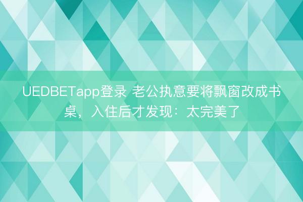 UEDBETapp登录 老公执意要将飘窗改成书桌,入住后才发现:太完美了