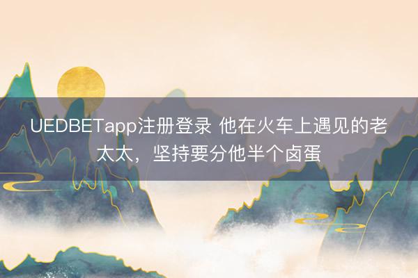 UEDBETapp注册登录 他在火车上遇见的老太太，坚持要分他半个卤蛋