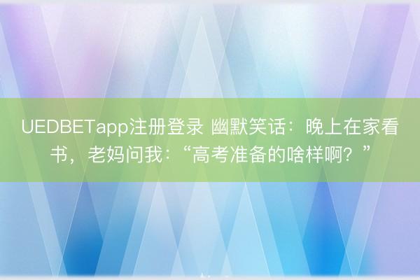 UEDBETapp注册登录 幽默笑话：晚上在家看书，老妈问我：“高考准备的啥样啊？”