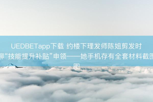 UEDBETapp下载 约楼下理发师陈姐剪发时聊“技能提升补贴”申领——她手机存有全套材料截图