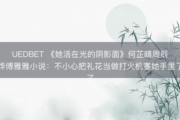 UEDBET 《她活在光的阴影面》何芷晴周辰烨傅雅雅小说：不小心把礼花当做打火机塞她手里了