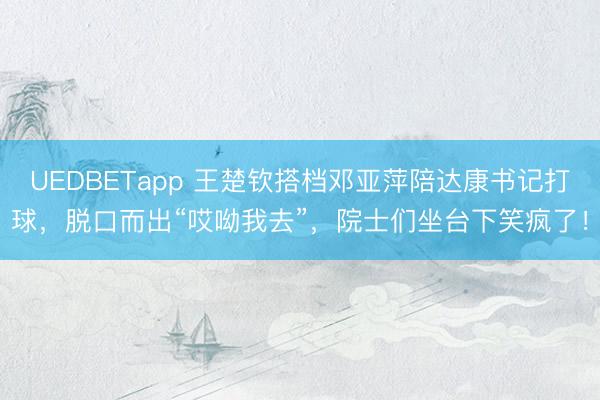 UEDBETapp 王楚钦搭档邓亚萍陪达康书记打球，脱口而出“哎呦我去”，院士们坐台下笑疯了！