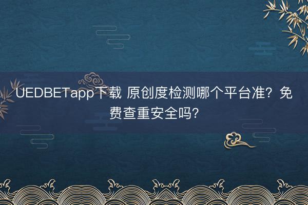 UEDBETapp下载 原创度检测哪个平台准?免费查重安全吗?