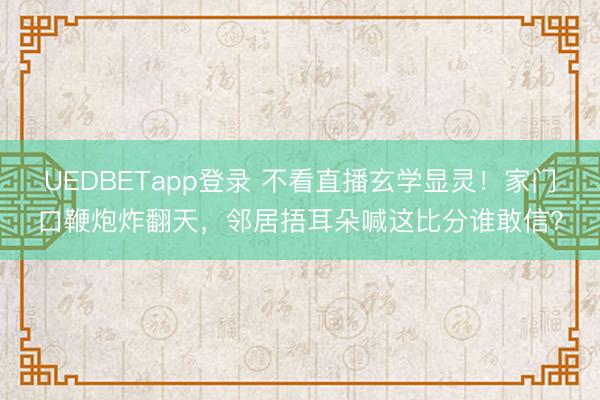 UEDBETapp登录 不看直播玄学显灵!家门口鞭炮炸翻天,邻居捂耳朵喊这比分谁敢信?