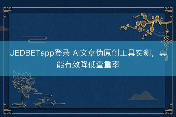 UEDBETapp登录 AI文章伪原创工具实测，真能有效降低查重率