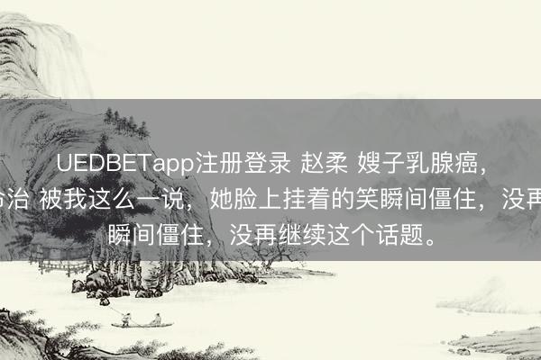 UEDBETapp注册登录 赵柔 嫂子乳腺癌,要用我孩子的命治 被我这么一说,她脸上挂着的笑瞬间僵住,没再继续这个话题。