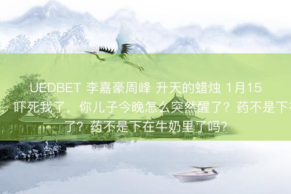 UEDBET 李嘉豪周峰 升天的蜡烛 1月15日 周峰：老公，吓死我了，你儿子今晚怎么突然醒了？药不是下在牛奶里了吗？