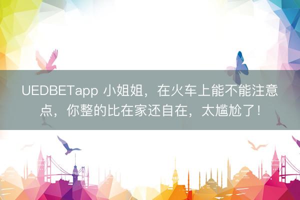 UEDBETapp 小姐姐,在火车上能不能注意点,你整的比在家还自在,太尴尬了!