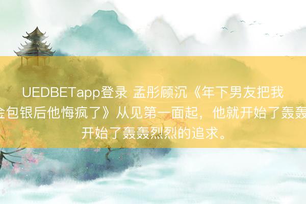 UEDBETapp登录 孟彤顾沉《年下男友把我的金饰换成金包银后他悔疯了》从见第一面起，他就开始了轰轰烈烈的追求。