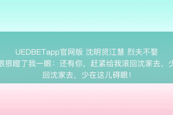 UEDBETapp官网版 沈明贤江慧 烈夫不娶二妻 他转头狠狠瞪了我一眼：还有你，赶紧给我滚回沈家去，少在这儿碍眼！