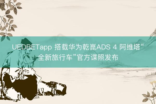 UEDBETapp 搭载华为乾崑ADS 4 阿维塔“全新旅行车”官方谍照发布