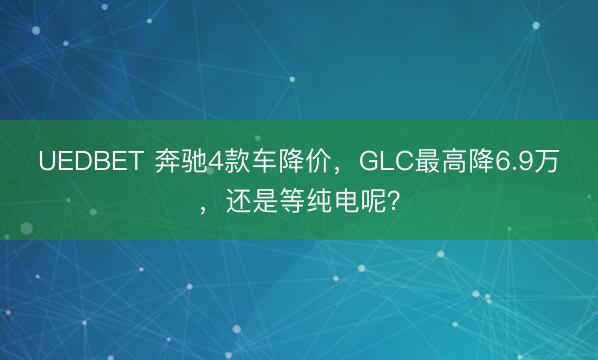 UEDBET 奔驰4款车降价，GLC最高降6.9万，还是等纯电呢？