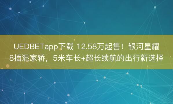 UEDBETapp下载 12.58万起售！银河星耀8插混家轿，5米车长+超长续航的出行新选择