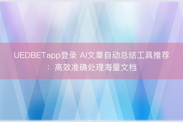 UEDBETapp登录 AI文章自动总结工具推荐：高效准确处理海量文档