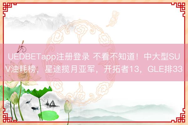 UEDBETapp注册登录 不看不知道!中大型SUV油耗榜,星途揽月亚军,开拓者13,GLE排33