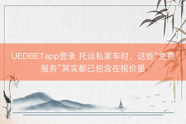 UEDBETapp登录 托运私家车时，这些“免费服务”其实都已包含在报价里