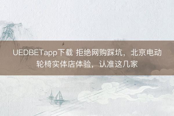 UEDBETapp下载 拒绝网购踩坑，北京电动轮椅实体店体验，认准这几家