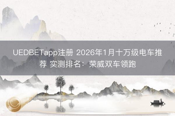 UEDBETapp注册 2026年1月十万级电车推荐 实测排名：荣威双车领跑