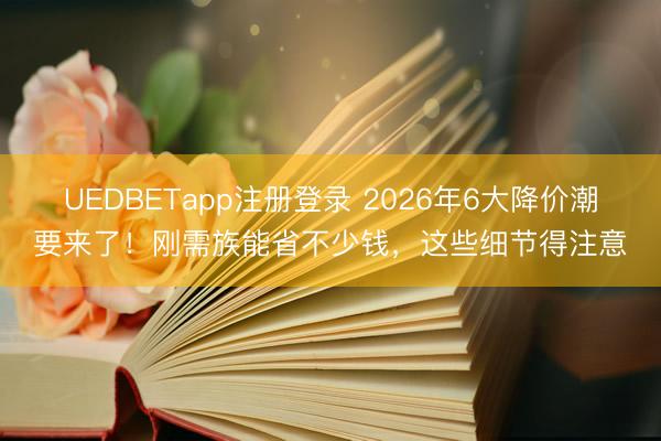 UEDBETapp注册登录 2026年6大降价潮要来了！刚需族能省不少钱，这些细节得注意