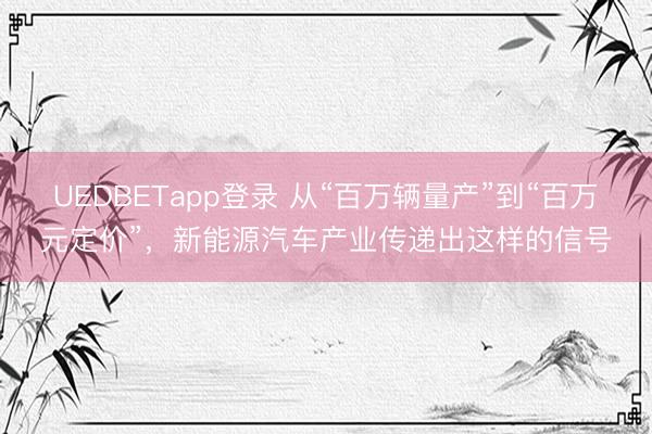 UEDBETapp登录 从“百万辆量产”到“百万元定价”,新能源汽车产业传递出这样的信号