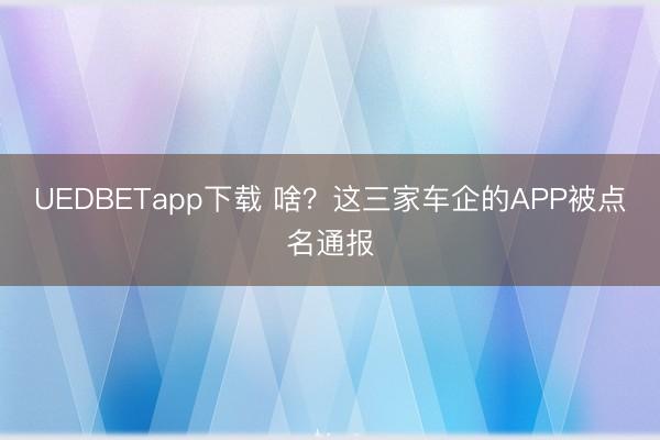 UEDBETapp下载 啥？这三家车企的APP被点名通报