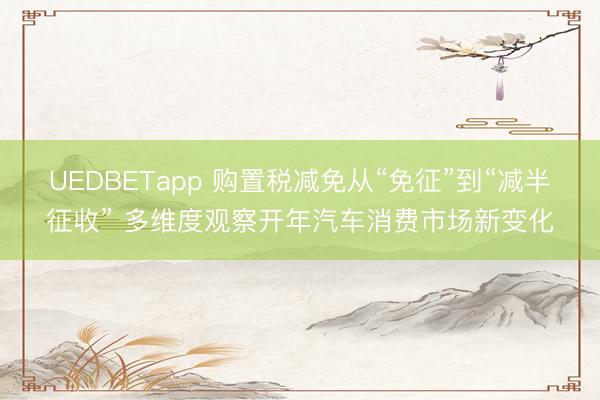 UEDBETapp 购置税减免从“免征”到“减半征收” 多维度观察开年汽车消费市场新变化