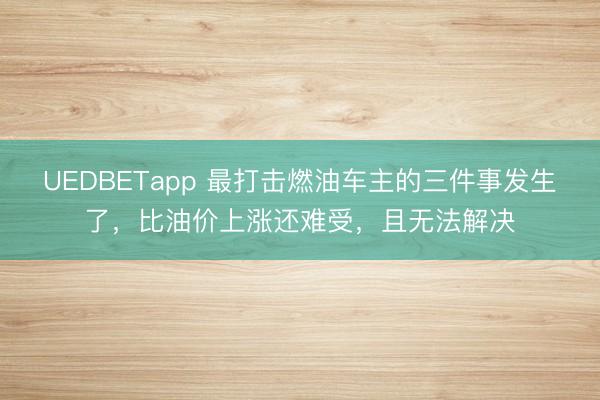 UEDBETapp 最打击燃油车主的三件事发生了，比油价上涨还难受，且无法解决