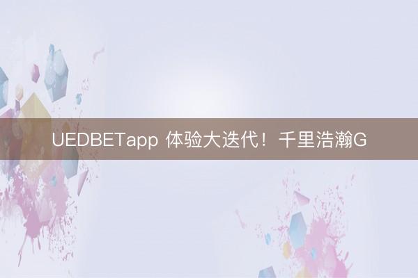 UEDBETapp 体验大迭代!千里浩瀚G