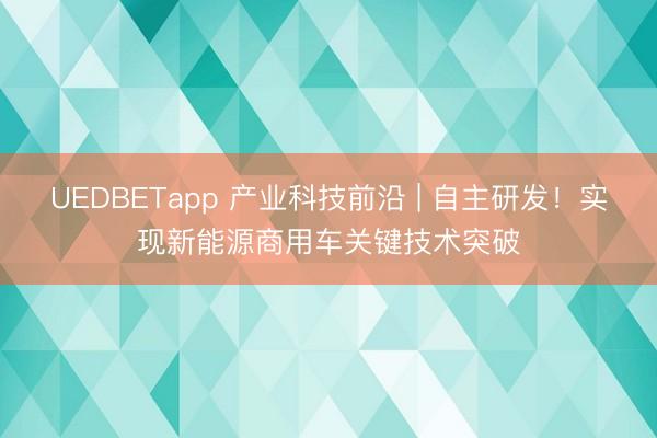 UEDBETapp 产业科技前沿 | 自主研发！实现新能源商用车关键技术突破
