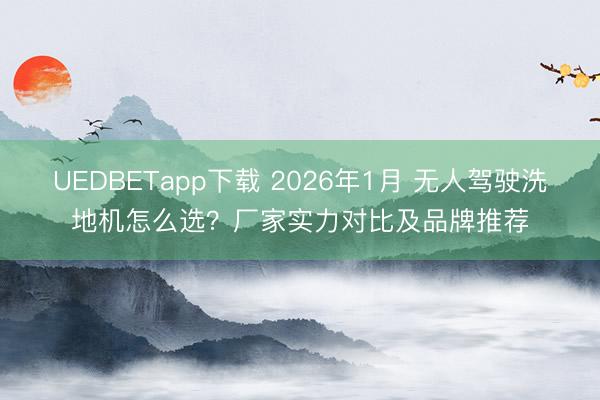 UEDBETapp下载 2026年1月 无人驾驶洗地机怎么选？厂家实力对比及品牌推荐