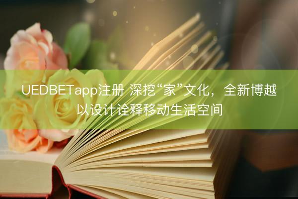 UEDBETapp注册 深挖“家”文化,全新博越以设计诠释移动生活空间