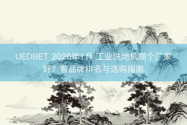 UEDBET 2026年1月 工业洗地机哪个厂家好?看品牌排名与选购指南